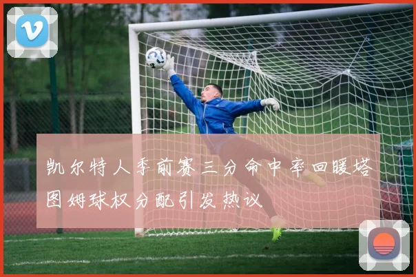 凯尔特人季前赛三分命中率回暖塔图姆球权分配引发热议