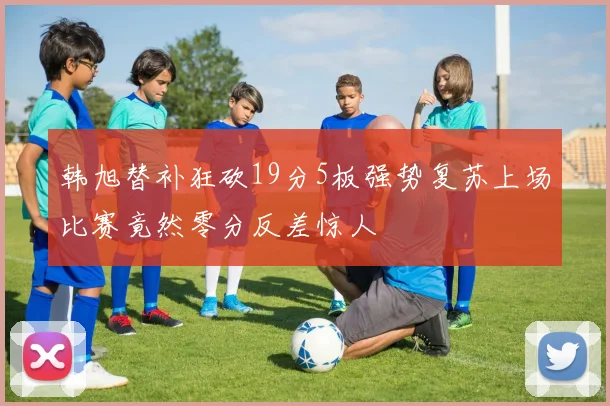 韩旭替补狂砍19分5板强势复苏上场比赛竟然零分反差惊人