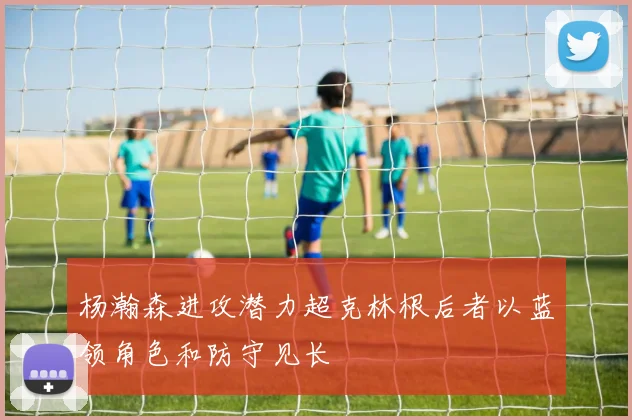 杨瀚森进攻潜力超克林根后者以蓝领角色和防守见长